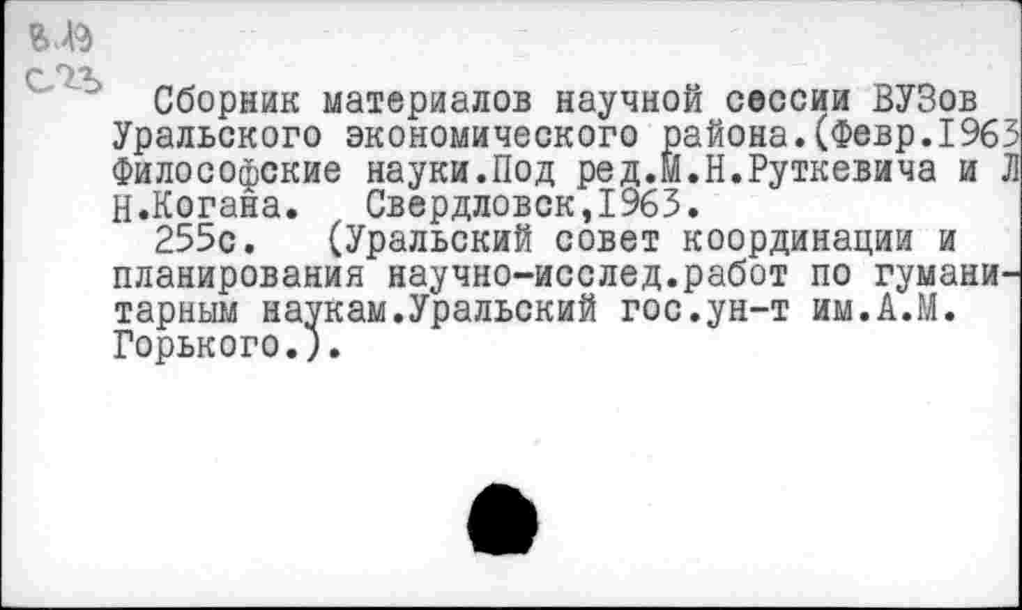 ﻿Г 1 Л
Сборник материалов научной сессии ВУЗов Уральского экономического района.(Февр.1963 Философские науки.Под ред.М.Н.Руткевича и Л Н.Когана. Свердловск,1963.
255с. (Уральский совет координации и планирования научно-исслед.работ по гуманитарным наукам.Уральский гос.ун-т им.А.М. Горького.).